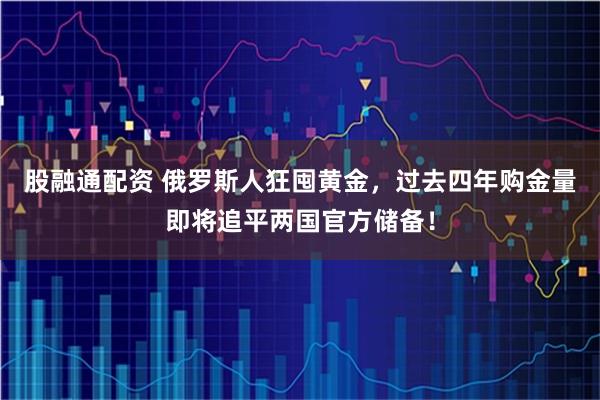 股融通配资 俄罗斯人狂囤黄金，过去四年购金量即将追平两国官方储备！