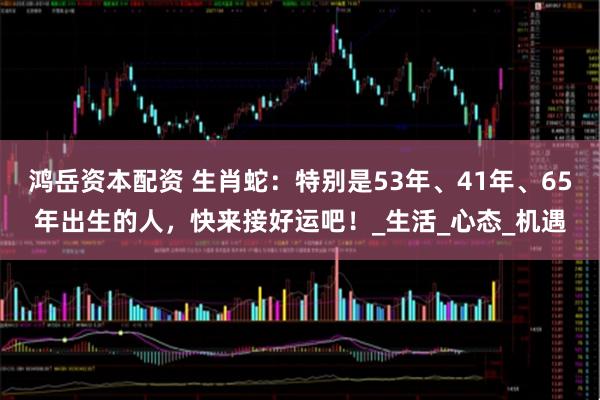鸿岳资本配资 生肖蛇：特别是53年、41年、65年出生的人，快来接好运吧！_生活_心态_机遇