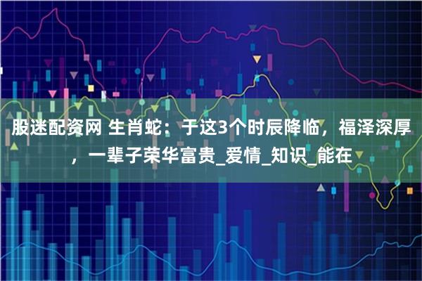 股迷配资网 生肖蛇：于这3个时辰降临，福泽深厚，一辈子荣华富贵_爱情_知识_能在