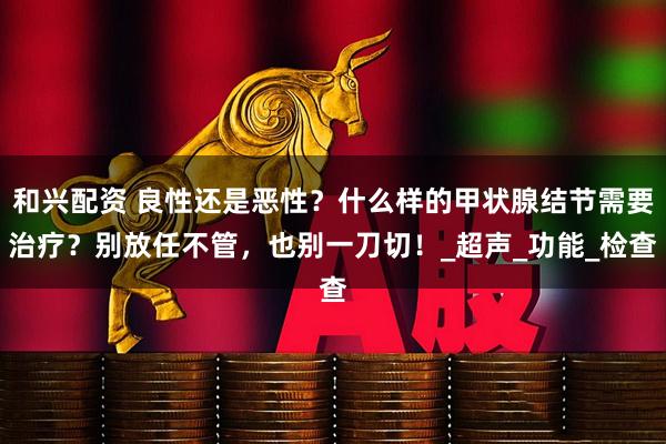 和兴配资 良性还是恶性？什么样的甲状腺结节需要治疗？别放任不管，也别一刀切！_超声_功能_检查