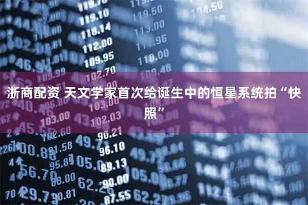 浙商配资 天文学家首次给诞生中的恒星系统拍“快照”