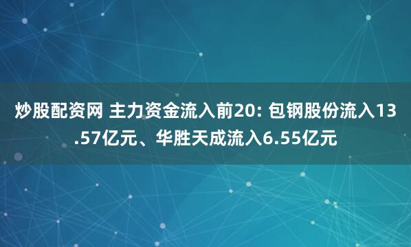 炒股配资网 主力资金流入前20: 包钢股份流入13.57亿元、华胜天成流入6.55亿元