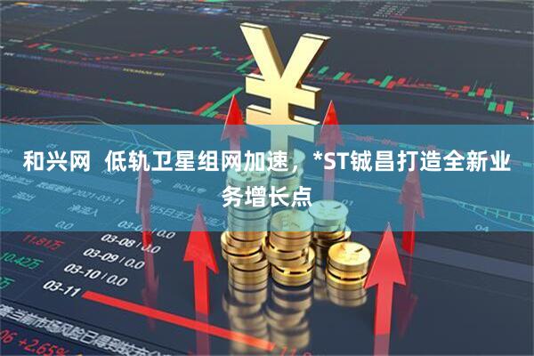 和兴网  低轨卫星组网加速，*ST铖昌打造全新业务增长点