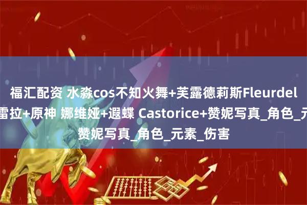 福汇配资 水淼cos不知火舞+芙露德莉斯Fleurdelys+坎特雷拉+原神 娜维娅+遐蝶 Castorice+赞妮写真_角色_元素_伤害