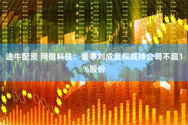 途牛配资 网宿科技：董事刘成彦拟减持公司不超1%股份