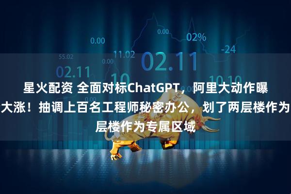 星火配资 全面对标ChatGPT，阿里大动作曝光，股价大涨！抽调上百名工程师秘密办公，划了两层楼作为专属区域