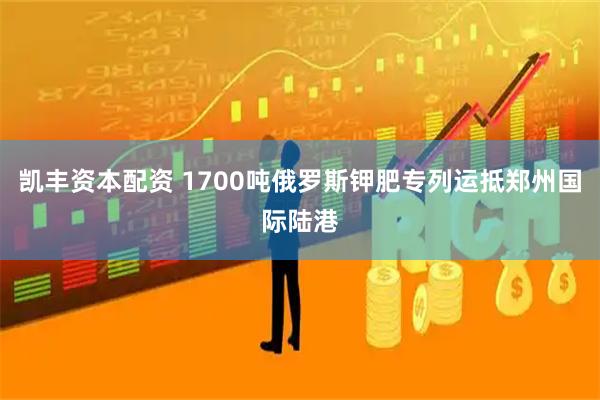 凯丰资本配资 1700吨俄罗斯钾肥专列运抵郑州国际陆港