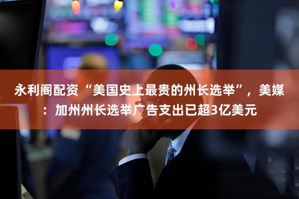 永利阁配资 “美国史上最贵的州长选举”，美媒：加州州长选举广告支出已超3亿美元