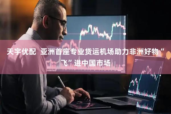 天宇优配  亚洲首座专业货运机场助力非洲好物“飞”进中国市场